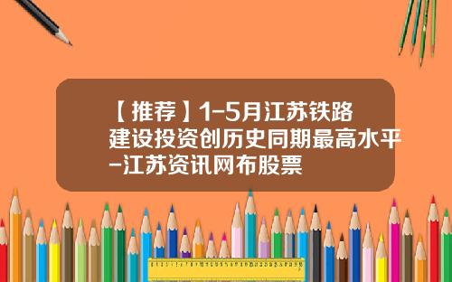 【推荐】1-5月江苏铁路建设投资创历史同期最高水平-江苏资讯网布股票