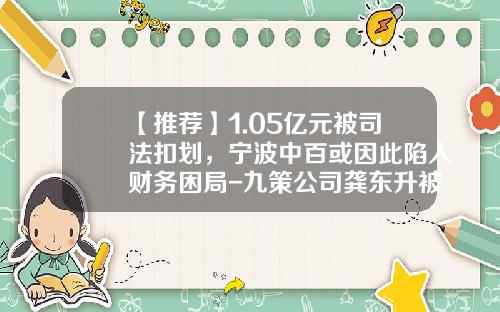 【推荐】1.05亿元被司法扣划，宁波中百或因此陷入财务困局-九策公司龚东升被限制