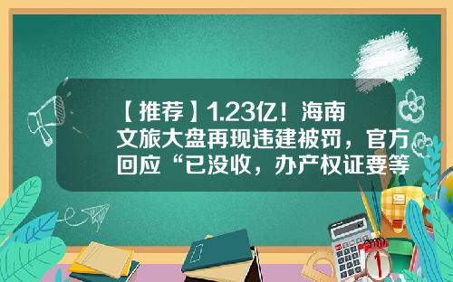 【推荐】1.23亿！海南文旅大盘再现违建被罚，官方回应“已没收，办产权证要等通知”-海南中信国安投资开发有限公司