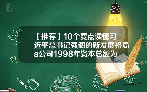 【推荐】10个要点读懂习近平总书记强调的新发展格局a公司1998年资本总额为1000万元