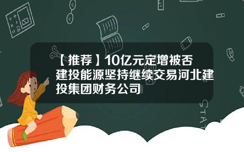 【推荐】10亿元定增被否建投能源坚持继续交易河北建投集团财务公司