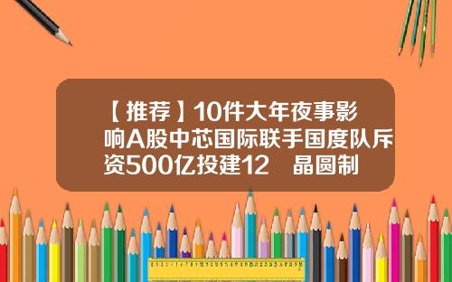 【推荐】10件大年夜事影响A股中芯国际联手国度队斥资500亿投建12吋晶圆制造