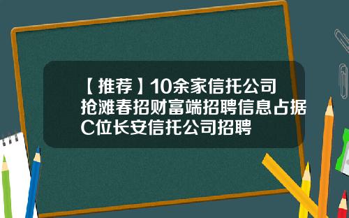 【推荐】10余家信托公司抢滩春招财富端招聘信息占据C位长安信托公司招聘