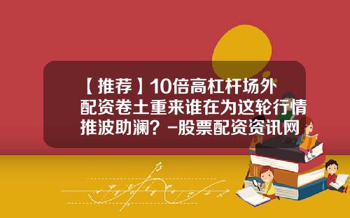 【推荐】10倍高杠杆场外配资卷土重来谁在为这轮行情推波助澜？-股票配资资讯网最新消息今天新闻