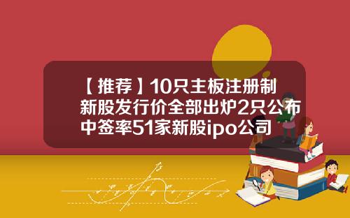 【推荐】10只主板注册制新股发行价全部出炉2只公布中签率51家新股ipo公司