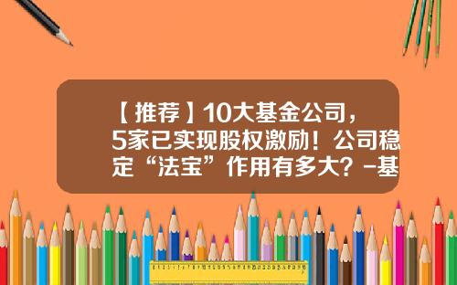 【推荐】10大基金公司，5家已实现股权激励！公司稳定“法宝”作用有多大？-基金大公司