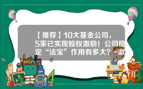 【推荐】10大基金公司，5家已实现股权激励！公司稳定“法宝”作用有多大？-激励基金