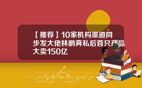 【推荐】10家机构渠道同步发大佬林鹏奔私后首只产品大卖150亿