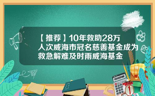 【推荐】10年救助28万人次威海市冠名慈善基金成为救急解难及时雨威海基金