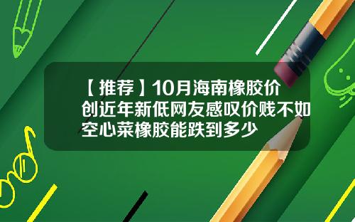 【推荐】10月海南橡胶价创近年新低网友感叹价贱不如空心菜橡胶能跌到多少