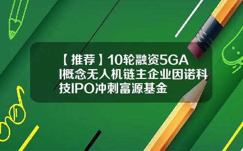 【推荐】10轮融资5GAI概念无人机链主企业因诺科技IPO冲刺富源基金