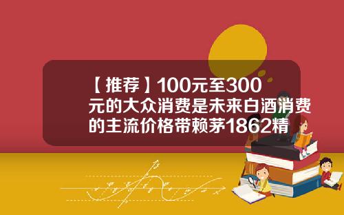 【推荐】100元至300元的大众消费是未来白酒消费的主流价格带赖茅1862精品版多少钱
