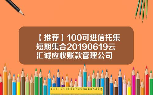 【推荐】100可进信托集短期集合20190619云汇诚应收账款管理公司