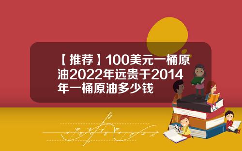 【推荐】100美元一桶原油2022年远贵于2014年一桶原油多少钱