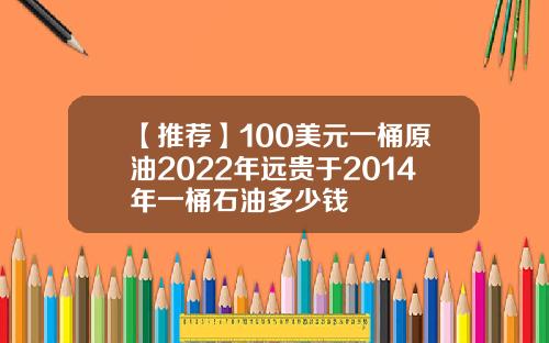 【推荐】100美元一桶原油2022年远贵于2014年一桶石油多少钱