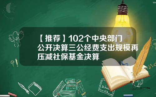 【推荐】102个中央部门公开决算三公经费支出规模再压减社保基金决算