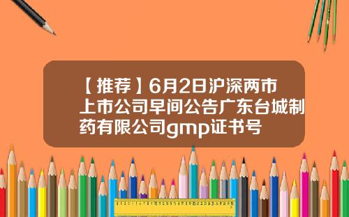 【推荐】6月2日沪深两市上市公司早间公告广东台城制药有限公司gmp证书号