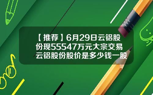 【推荐】6月29日云铝股份现55547万元大宗交易云铝股份股价是多少钱一股