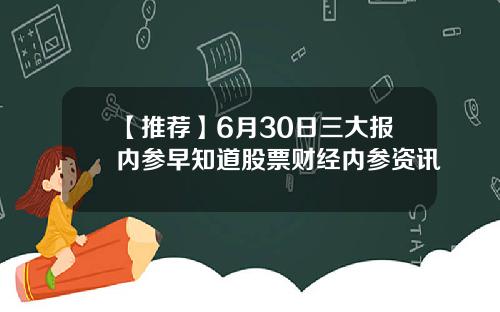 【推荐】6月30日三大报内参早知道股票财经内参资讯