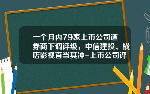 一个月内79家上市公司遭券商下调评级，中信建投、横店影视首当其冲-上市公司评级