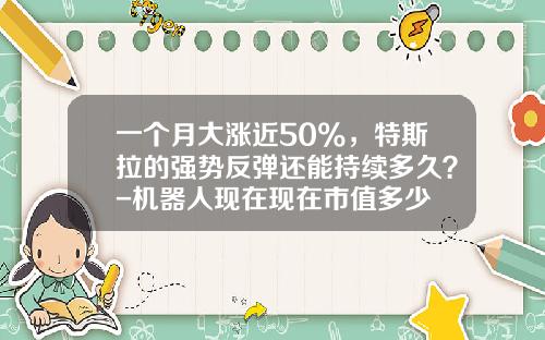 一个月大涨近50%，特斯拉的强势反弹还能持续多久？-机器人现在现在市值多少