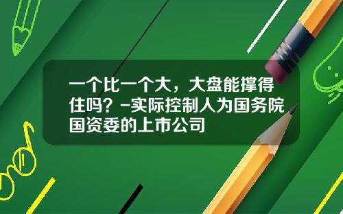 一个比一个大，大盘能撑得住吗？-实际控制人为国务院国资委的上市公司