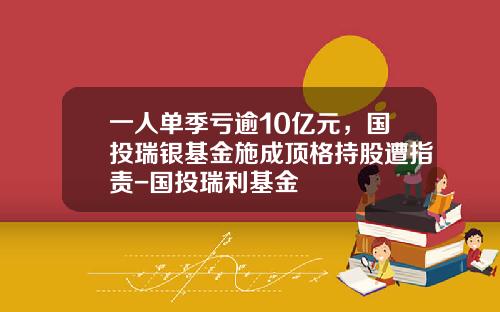 一人单季亏逾10亿元，国投瑞银基金施成顶格持股遭指责-国投瑞利基金
