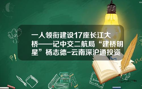 一人领衔建设17座长江大桥——记中交二航局“建桥明星”杨志德-云南深沪通投资管理有限公司
