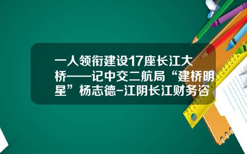 一人领衔建设17座长江大桥——记中交二航局“建桥明星”杨志德-江阴长江财务咨询有限公司