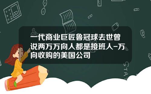 一代商业巨匠鲁冠球去世曾说两万万向人都是接班人-万向收购的美国公司