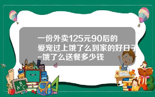 一份外卖125元90后的爱宠过上饿了么到家的好日子-饿了么送餐多少钱