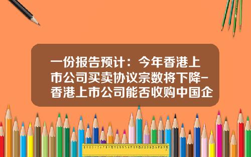 一份报告预计：今年香港上市公司买卖协议宗数将下降-香港上市公司能否收购中国企业