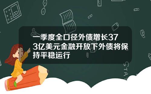 一季度全口径外债增长373亿美元金融开放下外债将保持平稳运行
