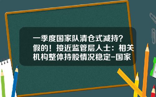 一季度国家队清仓式减持？假的！接近监管层人士：相关机构整体持股情况稳定-国家队基金清仓