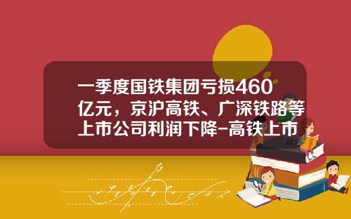一季度国铁集团亏损460亿元，京沪高铁、广深铁路等上市公司利润下降-高铁上市公司有哪几所