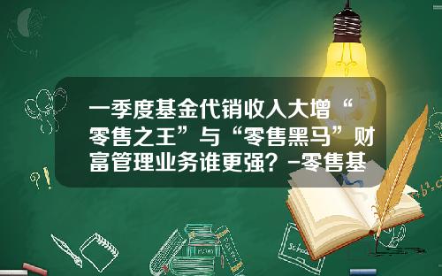 一季度基金代销收入大增“零售之王”与“零售黑马”财富管理业务谁更强？-零售基金