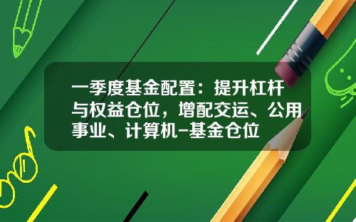 一季度基金配置：提升杠杆与权益仓位，增配交运、公用事业、计算机-基金仓位
