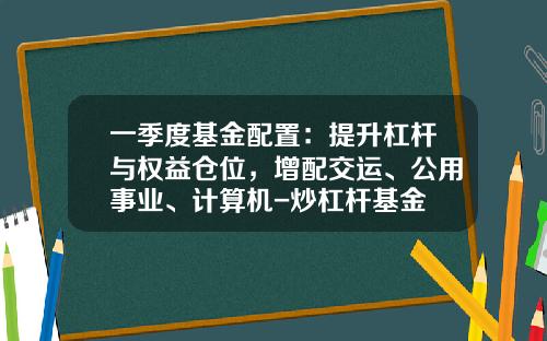 一季度基金配置：提升杠杆与权益仓位，增配交运、公用事业、计算机-炒杠杆基金