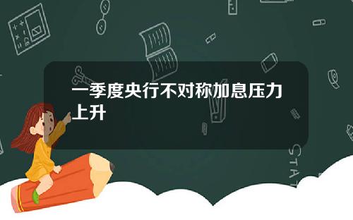 一季度央行不对称加息压力上升