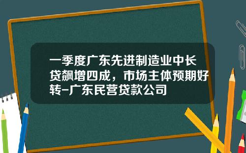 一季度广东先进制造业中长贷飙增四成，市场主体预期好转-广东民营贷款公司