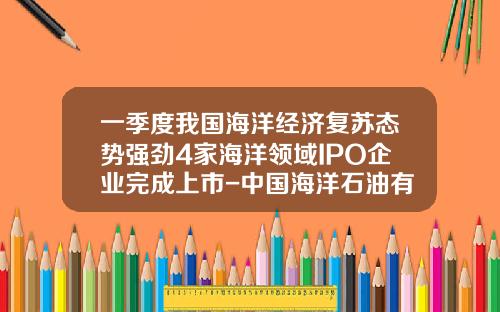 一季度我国海洋经济复苏态势强劲4家海洋领域IPO企业完成上市-中国海洋石油有限公司上市了吗