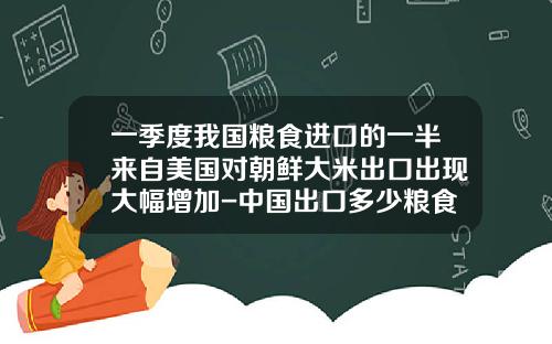 一季度我国粮食进口的一半来自美国对朝鲜大米出口出现大幅增加-中国出口多少粮食