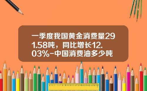 一季度我国黄金消费量291.58吨，同比增长12.03%-中国消费油多少吨