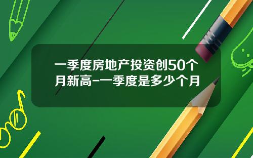 一季度房地产投资创50个月新高-一季度是多少个月