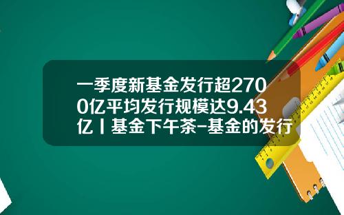 一季度新基金发行超2700亿平均发行规模达9.43亿丨基金下午茶-基金的发行期