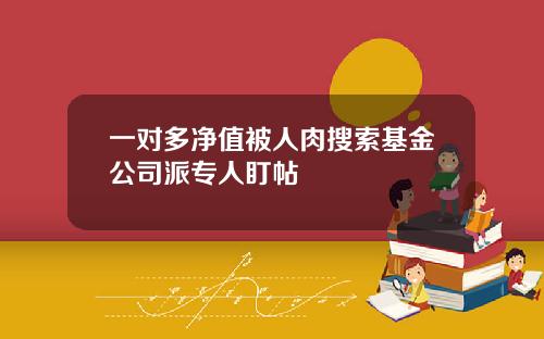 一对多净值被人肉搜索基金公司派专人盯帖