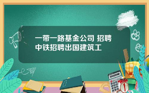 一带一路基金公司 招聘 中铁招聘出国建筑工