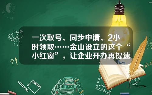 一次取号、同步申请、2小时领取……金山设立的这个“小红窗”，让企业开办再提速