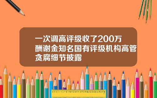 一次调高评级收了200万酬谢金知名国有评级机构高管贪腐细节披露