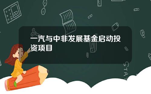 一汽与中非发展基金启动投资项目